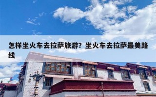 怎样坐火车去拉萨旅游？坐火车去拉萨最美路线