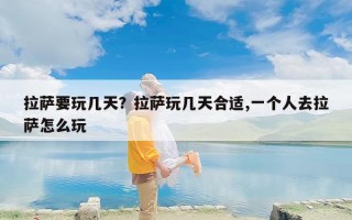 拉萨要玩几天？拉萨玩几天合适,一个人去拉萨怎么玩
