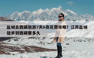盐城去西藏旅游7天6夜花费攻略？江苏盐城徒步到西藏要多久