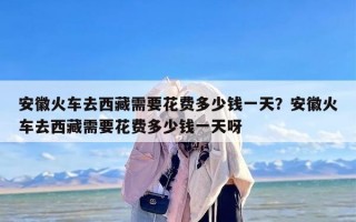 安徽火车去西藏需要花费多少钱一天？安徽火车去西藏需要花费多少钱一天呀