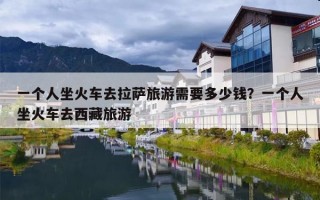 一个人坐火车去拉萨旅游需要多少钱？一个人坐火车去西藏旅游