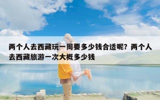 两个人去西藏玩一周要多少钱合适呢？两个人去西藏旅游一次大概多少钱
