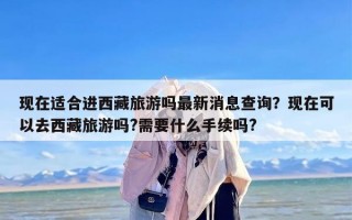 现在适合进西藏旅游吗最新消息查询？现在可以去西藏旅游吗?需要什么手续吗?