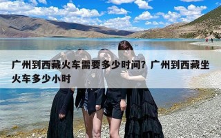 广州到西藏火车需要多少时间？广州到西藏坐火车多少小时