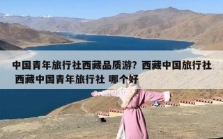 中国青年旅行社西藏品质游？西藏中国旅行社 西藏中国青年旅行社 哪个好