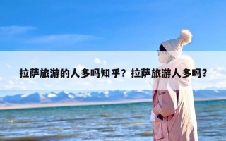拉萨旅游的人多吗知乎？拉萨旅游人多吗?