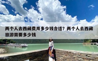 两个人去西藏费用多少钱合适？两个人去西藏旅游需要多少钱