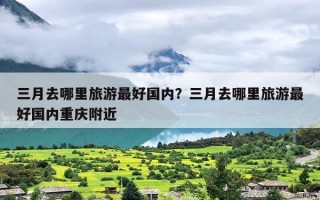 三月去哪里旅游最好国内？三月去哪里旅游最好国内重庆附近