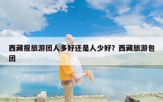 西藏报旅游团人多好还是人少好？西藏旅游包团