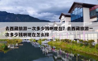 去西藏旅游一次多少钱啊现在？去西藏旅游一次多少钱啊现在怎么样