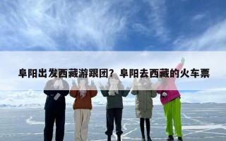 阜阳出发西藏游跟团？阜阳去西藏的火车票