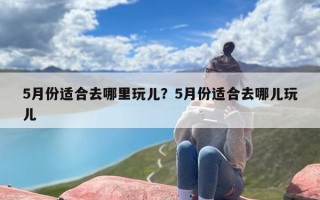 5月份适合去哪里玩儿？5月份适合去哪儿玩儿