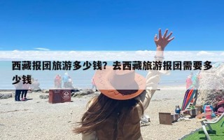 西藏报团旅游多少钱？去西藏旅游报团需要多少钱