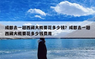 成都去一趟西藏大概要花多少钱？成都去一趟西藏大概要花多少钱费用