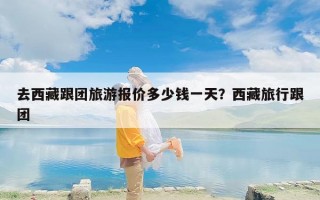 去西藏跟团旅游报价多少钱一天？西藏旅行跟团