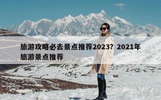 旅游攻略必去景点推荐2023？2021年旅游景点推荐