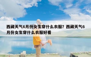 西藏天气6月份女生穿什么衣服？西藏天气6月份女生穿什么衣服好看