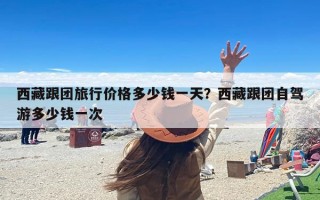 西藏跟团旅行价格多少钱一天？西藏跟团自驾游多少钱一次