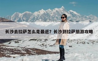 长沙去拉萨怎么走最近？长沙到拉萨旅游攻略