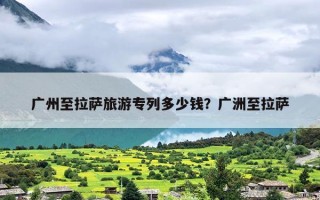 广州至拉萨旅游专列多少钱？广洲至拉萨