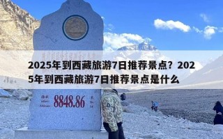 2025年到西藏旅游7日推荐景点？2025年到西藏旅游7日推荐景点是什么