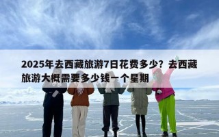 2025年去西藏旅游7日花费多少？去西藏旅游大概需要多少钱一个星期