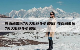在西藏去玩7天大概花多少钱呢？在西藏去玩7天大概花多少钱呢