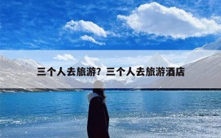 三个人去旅游？三个人去旅游酒店