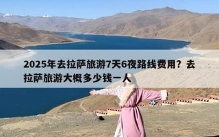 2025年去拉萨旅游7天6夜路线费用？去拉萨旅游大概多少钱一人