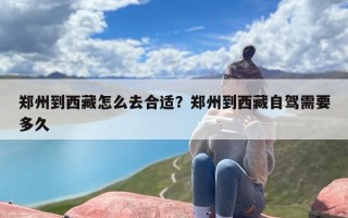 郑州到西藏怎么去合适？郑州到西藏自驾需要多久