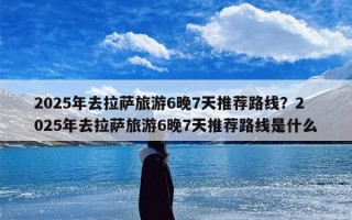 2025年去拉萨旅游6晚7天推荐路线？2025年去拉萨旅游6晚7天推荐路线是什么