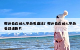 郑州去西藏火车最美路线？郑州去西藏火车最美路线图片