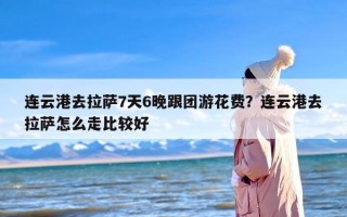 连云港去拉萨7天6晚跟团游花费？连云港去拉萨怎么走比较好