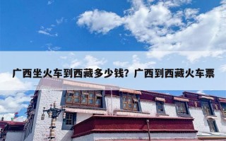 广西坐火车到西藏多少钱？广西到西藏火车票