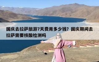 国庆去拉萨旅游7天费用多少钱？国庆期间去拉萨需要核酸检测吗