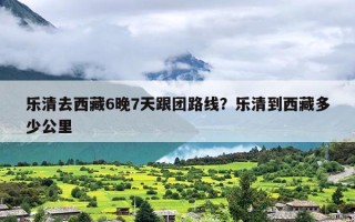 乐清去西藏6晚7天跟团路线？乐清到西藏多少公里