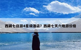 西藏七日游4星级酒店？西藏七天六晚游价格