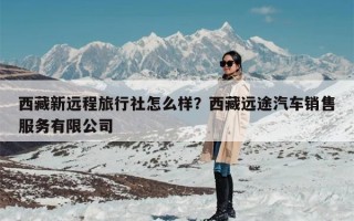 西藏新远程旅行社怎么样？西藏远途汽车销售服务有限公司