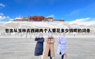 包含从玉林去西藏两个人要花多少钱呢的词条