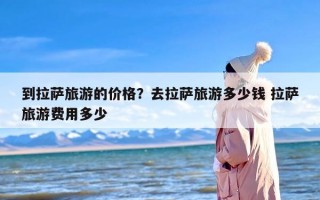 到拉萨旅游的价格？去拉萨旅游多少钱 拉萨旅游费用多少