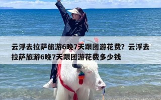 云浮去拉萨旅游6晚7天跟团游花费？云浮去拉萨旅游6晚7天跟团游花费多少钱