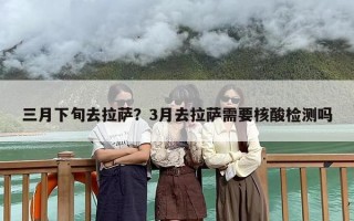 三月下旬去拉萨？3月去拉萨需要核酸检测吗