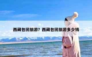 西藏包团旅游？西藏包团旅游多少钱