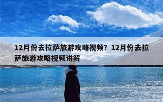 12月份去拉萨旅游攻略视频？12月份去拉萨旅游攻略视频讲解