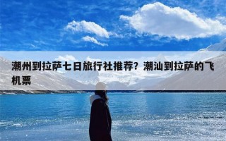 潮州到拉萨七日旅行社推荐？潮汕到拉萨的飞机票