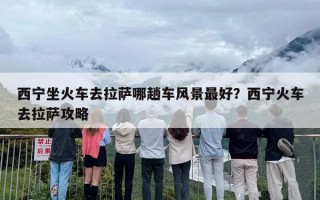 西宁坐火车去拉萨哪趟车风景最好？西宁火车去拉萨攻略