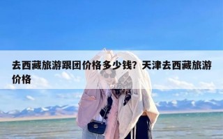 去西藏旅游跟团价格多少钱？天津去西藏旅游价格