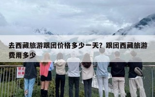 去西藏旅游跟团价格多少一天？跟团西藏旅游费用多少