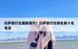 拉萨旅行社最新报价？拉萨旅行社排名前十名电话