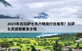 2025年去拉萨七天六晚旅行社推荐？拉萨七天游需要多少钱